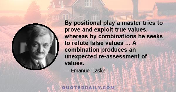 By positional play a master tries to prove and exploit true values, whereas by combinations he seeks to refute false values ... A combination produces an unexpected re-assessment of values.