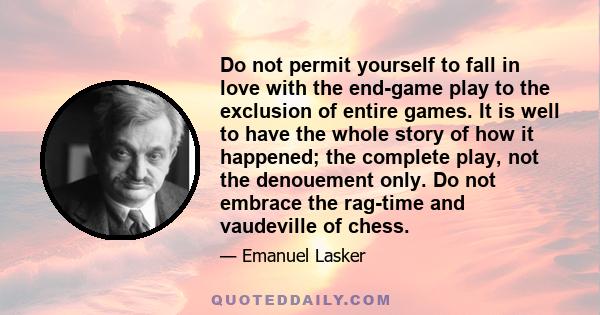 Do not permit yourself to fall in love with the end-game play to the exclusion of entire games. It is well to have the whole story of how it happened; the complete play, not the denouement only. Do not embrace the