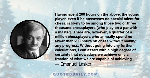 Having spent 200 hours on the above, the young player, even if he possesses no special talent for chess, is likely to be among those two or three thousand chessplayers [who play on a par with a master]. There are,