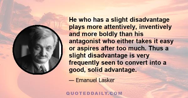 He who has a slight disadvantage plays more attentively, inventively and more boldly than his antagonist who either takes it easy or aspires after too much. Thus a slight disadvantage is very frequently seen to convert