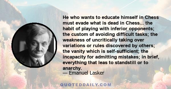 He who wants to educate himself in Chess must evade what is dead in Chess... the habit of playing with inferior opponents; the custom of avoiding difficult tasks; the weakness of uncritically taking over variations or