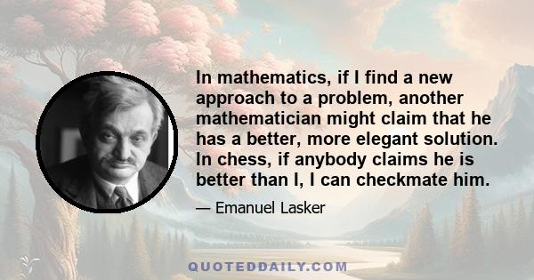 In mathematics, if I find a new approach to a problem, another mathematician might claim that he has a better, more elegant solution. In chess, if anybody claims he is better than I, I can checkmate him.