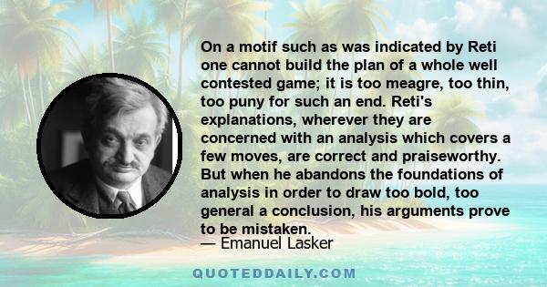 On a motif such as was indicated by Reti one cannot build the plan of a whole well contested game; it is too meagre, too thin, too puny for such an end. Reti's explanations, wherever they are concerned with an analysis