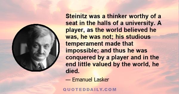 Steinitz was a thinker worthy of a seat in the halls of a university. A player, as the world believed he was, he was not; his studious temperament made that impossible; and thus he was conquered by a player and in the