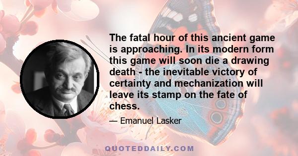 The fatal hour of this ancient game is approaching. In its modern form this game will soon die a drawing death - the inevitable victory of certainty and mechanization will leave its stamp on the fate of chess.