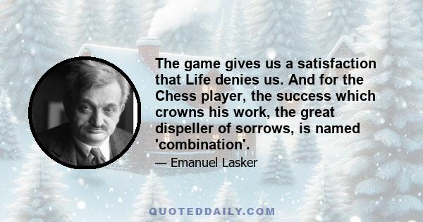 The game gives us a satisfaction that Life denies us. And for the Chess player, the success which crowns his work, the great dispeller of sorrows, is named 'combination'.