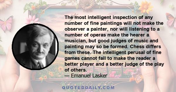 The most intelligent inspection of any number of fine paintings will not make the observer a painter, nor will listening to a number of operas make the hearer a musician, but good judges of music and painting may so be