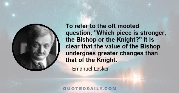 To refer to the oft mooted question, Which piece is stronger, the Bishop or the Knight? it is clear that the value of the Bishop undergoes greater changes than that of the Knight.