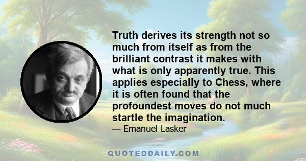 Truth derives its strength not so much from itself as from the brilliant contrast it makes with what is only apparently true. This applies especially to Chess, where it is often found that the profoundest moves do not