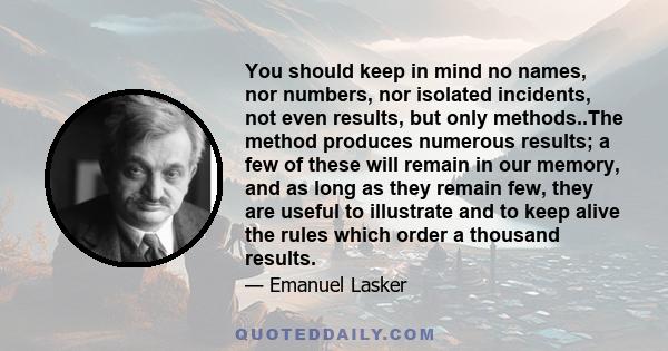 You should keep in mind no names, nor numbers, nor isolated incidents, not even results, but only methods..The method produces numerous results; a few of these will remain in our memory, and as long as they remain few,