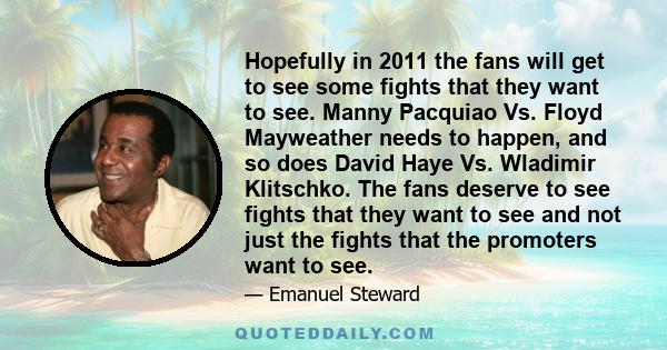 Hopefully in 2011 the fans will get to see some fights that they want to see. Manny Pacquiao Vs. Floyd Mayweather needs to happen, and so does David Haye Vs. Wladimir Klitschko. The fans deserve to see fights that they