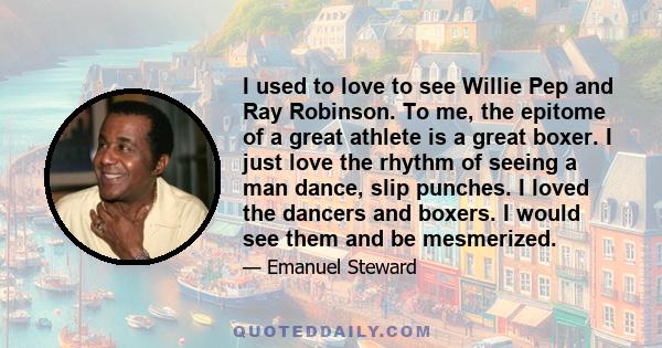 I used to love to see Willie Pep and Ray Robinson. To me, the epitome of a great athlete is a great boxer. I just love the rhythm of seeing a man dance, slip punches. I loved the dancers and boxers. I would see them and 