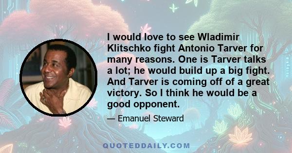 I would love to see Wladimir Klitschko fight Antonio Tarver for many reasons. One is Tarver talks a lot; he would build up a big fight. And Tarver is coming off of a great victory. So I think he would be a good opponent.