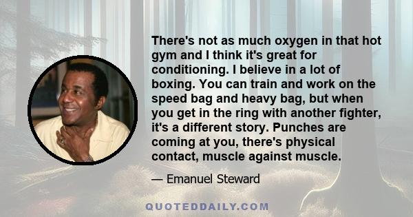 There's not as much oxygen in that hot gym and I think it's great for conditioning. I believe in a lot of boxing. You can train and work on the speed bag and heavy bag, but when you get in the ring with another fighter, 