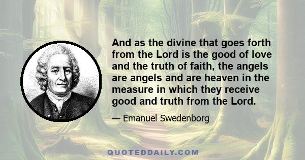 And as the divine that goes forth from the Lord is the good of love and the truth of faith, the angels are angels and are heaven in the measure in which they receive good and truth from the Lord.