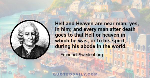 Hell and Heaven are near man, yes, in him; and every man after death goes to that Hell or heaven in which he was, or to his spirit, during his abode in the world.