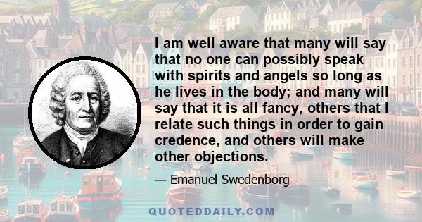 I am well aware that many will say that no one can possibly speak with spirits and angels so long as he lives in the body; and many will say that it is all fancy, others that I relate such things in order to gain