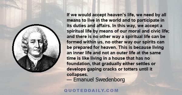 If we would accept heaven's life, we need by all means to live in the world and to participate in its duties and affairs. In this way, we accept a spiritual life by means of our moral and civic life; and there is no