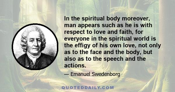 In the spiritual body moreover, man appears such as he is with respect to love and faith, for everyone in the spiritual world is the effigy of his own love, not only as to the face and the body, but also as to the