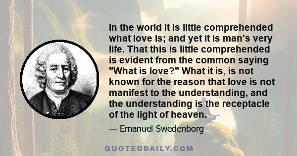 In the world it is little comprehended what love is; and yet it is man's very life. That this is little comprehended is evident from the common saying What is love? What it is, is not known for the reason that love is