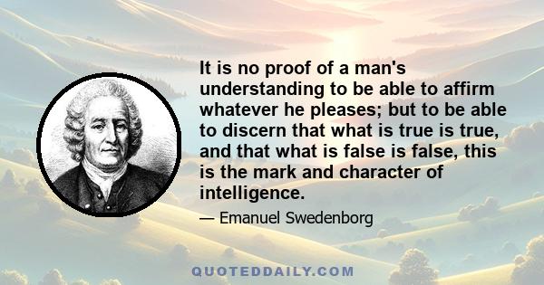 It is no proof of a man's understanding to be able to affirm whatever he pleases; but to be able to discern that what is true is true, and that what is false is false, this is the mark and character of intelligence.