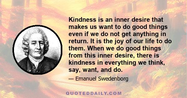 Kindness is an inner desire that makes us want to do good things even if we do not get anything in return. It is the joy of our life to do them. When we do good things from this inner desire, there is kindness in