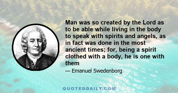 Man was so created by the Lord as to be able while living in the body to speak with spirits and angels, as in fact was done in the most ancient times; for, being a spirit clothed with a body, he is one with them