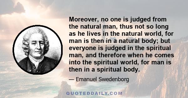 Moreover, no one is judged from the natural man, thus not so long as he lives in the natural world, for man is then in a natural body; but everyone is judged in the spiritual man, and therefore when he comes into the