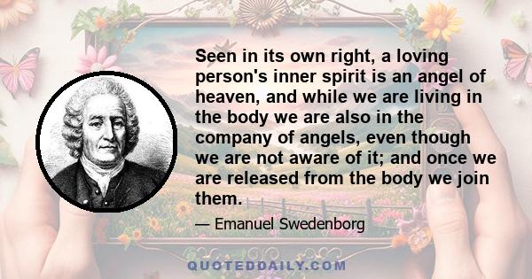 Seen in its own right, a loving person's inner spirit is an angel of heaven, and while we are living in the body we are also in the company of angels, even though we are not aware of it; and once we are released from