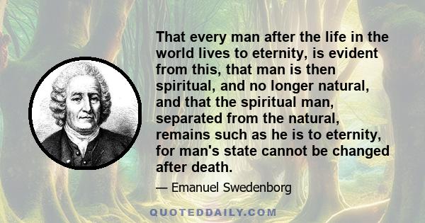 That every man after the life in the world lives to eternity, is evident from this, that man is then spiritual, and no longer natural, and that the spiritual man, separated from the natural, remains such as he is to