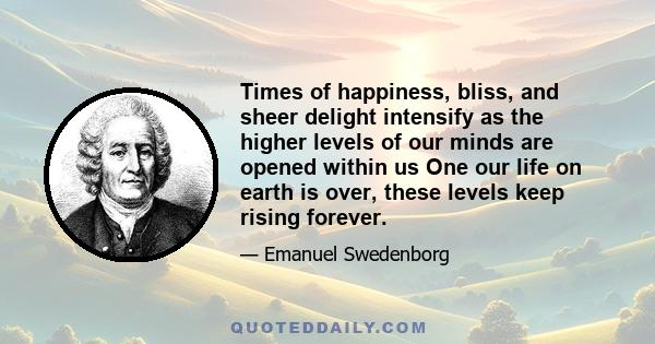 Times of happiness, bliss, and sheer delight intensify as the higher levels of our minds are opened within us One our life on earth is over, these levels keep rising forever.