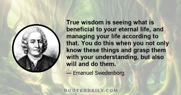 True wisdom is seeing what is beneficial to your eternal life, and managing your life according to that. You do this when you not only know these things and grasp them with your understanding, but also will and do them.