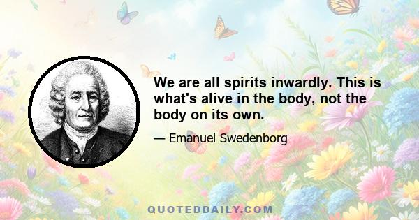 We are all spirits inwardly. This is what's alive in the body, not the body on its own.