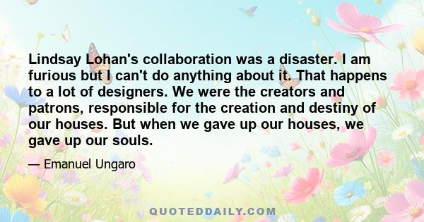 Lindsay Lohan's collaboration was a disaster. I am furious but I can't do anything about it. That happens to a lot of designers. We were the creators and patrons, responsible for the creation and destiny of our houses.