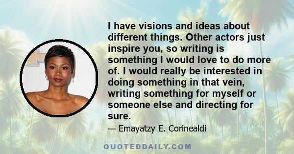 I have visions and ideas about different things. Other actors just inspire you, so writing is something I would love to do more of. I would really be interested in doing something in that vein, writing something for