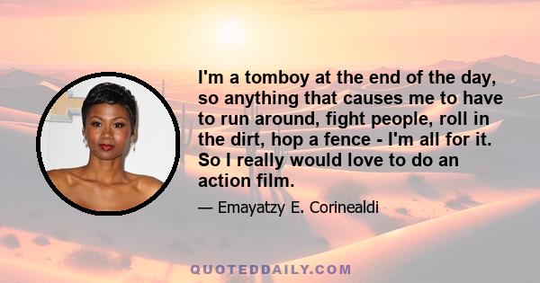 I'm a tomboy at the end of the day, so anything that causes me to have to run around, fight people, roll in the dirt, hop a fence - I'm all for it. So I really would love to do an action film.