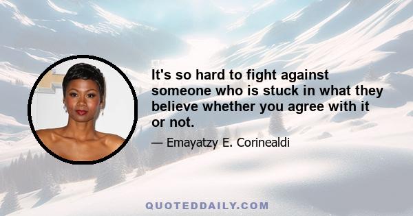 It's so hard to fight against someone who is stuck in what they believe whether you agree with it or not.