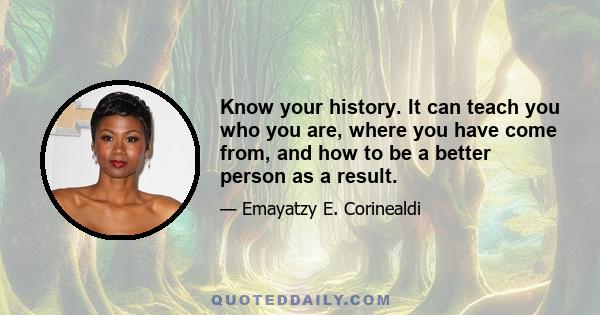 Know your history. It can teach you who you are, where you have come from, and how to be a better person as a result.