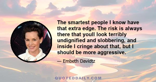 The smartest people I know have that extra edge. The risk is always there that youll look terribly undignified and slobbering, and inside I cringe about that, but I should be more aggressive.