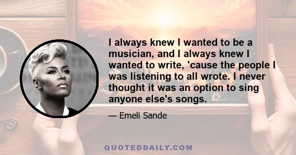 I always knew I wanted to be a musician, and I always knew I wanted to write, 'cause the people I was listening to all wrote. I never thought it was an option to sing anyone else's songs.