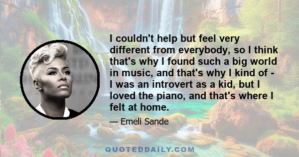 I couldn't help but feel very different from everybody, so I think that's why I found such a big world in music, and that's why I kind of - I was an introvert as a kid, but I loved the piano, and that's where I felt at