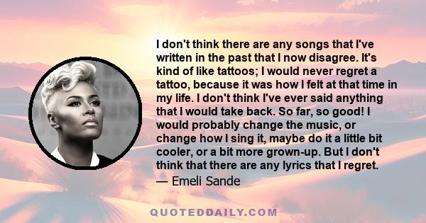 I don't think there are any songs that I've written in the past that I now disagree. It's kind of like tattoos; I would never regret a tattoo, because it was how I felt at that time in my life. I don't think I've ever