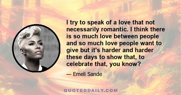 I try to speak of a love that not necessarily romantic. I think there is so much love between people and so much love people want to give but it's harder and harder these days to show that, to celebrate that, you know?