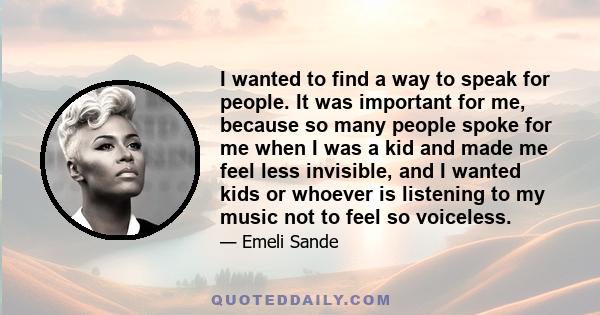 I wanted to find a way to speak for people. It was important for me, because so many people spoke for me when I was a kid and made me feel less invisible, and I wanted kids or whoever is listening to my music not to