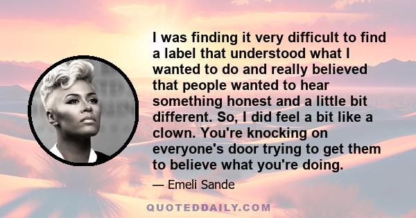 I was finding it very difficult to find a label that understood what I wanted to do and really believed that people wanted to hear something honest and a little bit different. So, I did feel a bit like a clown. You're