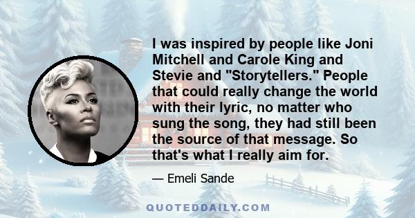 I was inspired by people like Joni Mitchell and Carole King and Stevie and Storytellers. People that could really change the world with their lyric, no matter who sung the song, they had still been the source of that