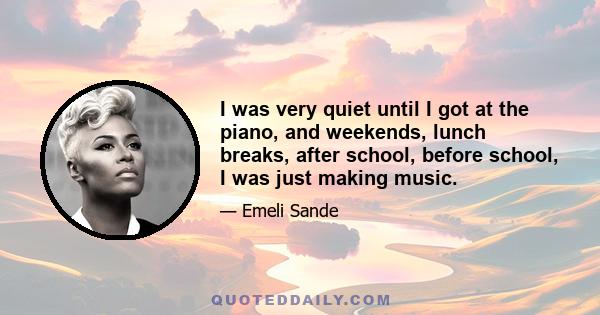 I was very quiet until I got at the piano, and weekends, lunch breaks, after school, before school, I was just making music.