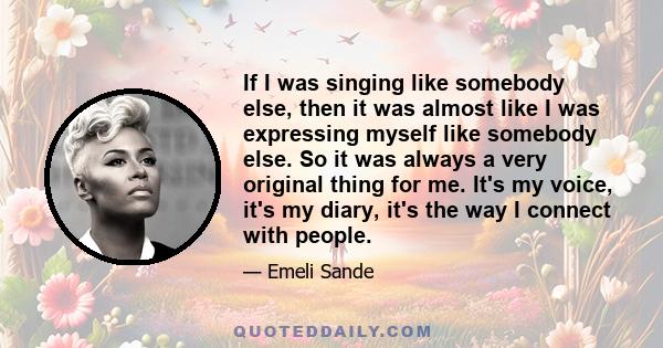 If I was singing like somebody else, then it was almost like I was expressing myself like somebody else. So it was always a very original thing for me. It's my voice, it's my diary, it's the way I connect with people.