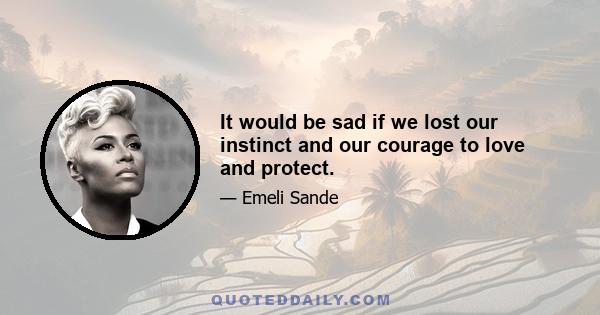 It would be sad if we lost our instinct and our courage to love and protect.