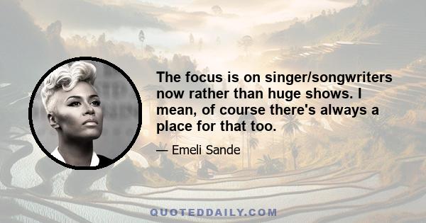 The focus is on singer/songwriters now rather than huge shows. I mean, of course there's always a place for that too.